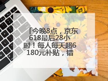 今晚8点，京东618最后28小时！每人每天超6180元补贴，错过等明年！